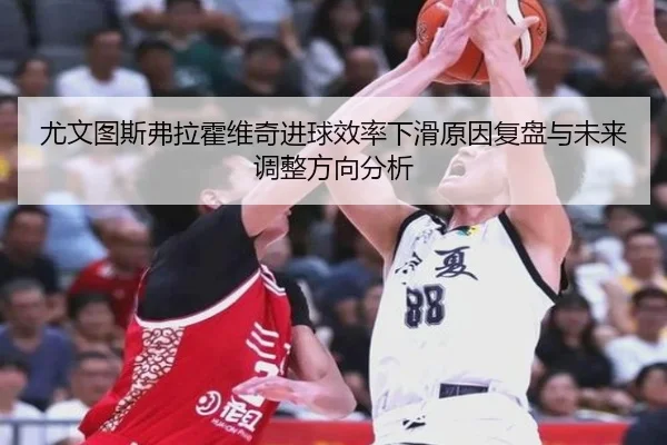 尤文图斯弗拉霍维奇进球效率下滑原因复盘与未来调整方向分析