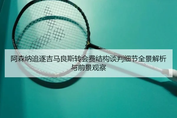 阿森纳追逐吉马良斯转会费结构谈判细节全景解析与前景观察